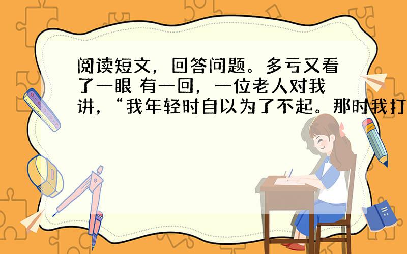 阅读短文，回答问题。多亏又看了一眼 有一回，一位老人对我讲，“我年轻时自以为了不起。那时我打算写本书，就利用假期出去找素