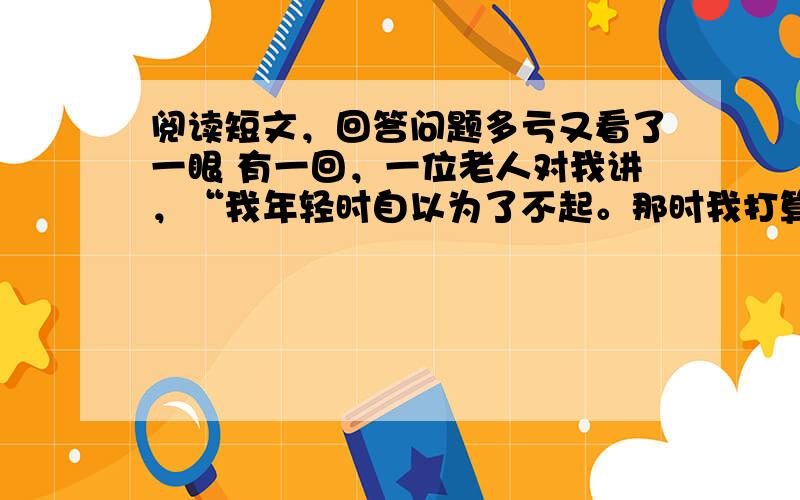 阅读短文，回答问题多亏又看了一眼 有一回，一位老人对我讲，“我年轻时自以为了不起。那时我打算写本书，就利用假期出去找素材