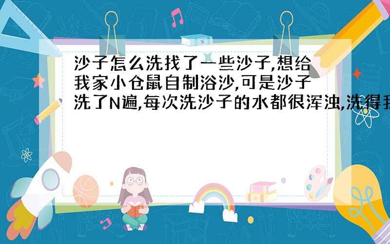 沙子怎么洗找了一些沙子,想给我家小仓鼠自制浴沙,可是沙子洗了N遍,每次洗沙子的水都很浑浊,洗得我腰酸背痛,沙子还是没洗干