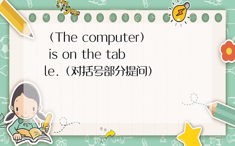 （The computer） is on the table.（对括号部分提问）