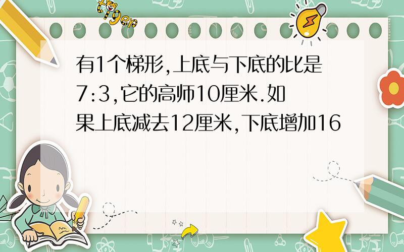 有1个梯形,上底与下底的比是7:3,它的高师10厘米.如果上底减去12厘米,下底增加16