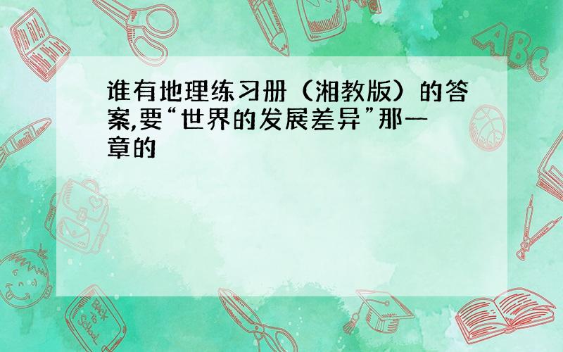 谁有地理练习册（湘教版）的答案,要“世界的发展差异”那一章的