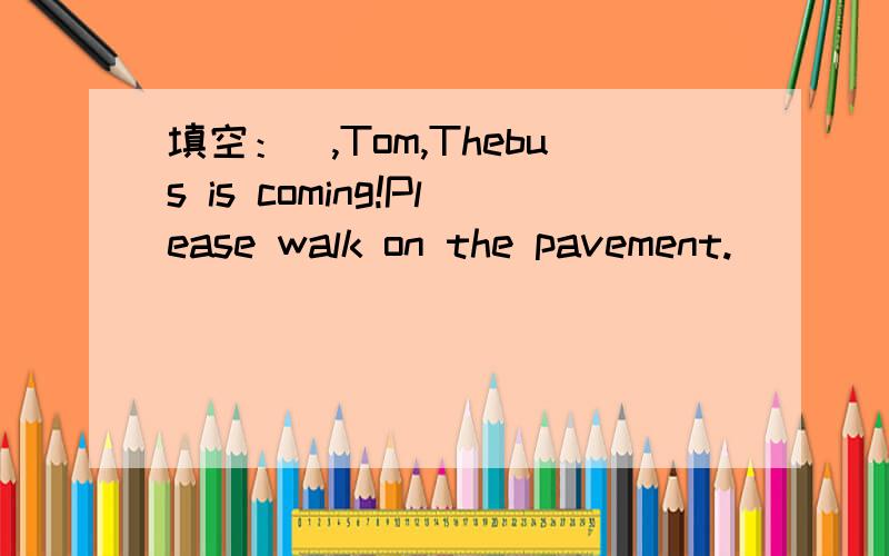 填空：_,Tom,Thebus is coming!Please walk on the pavement.