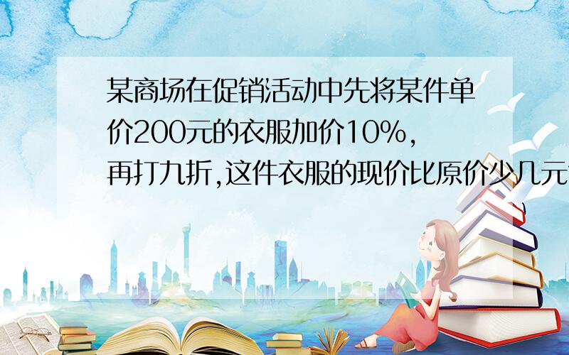 某商场在促销活动中先将某件单价200元的衣服加价10％,再打九折,这件衣服的现价比原价少几元?