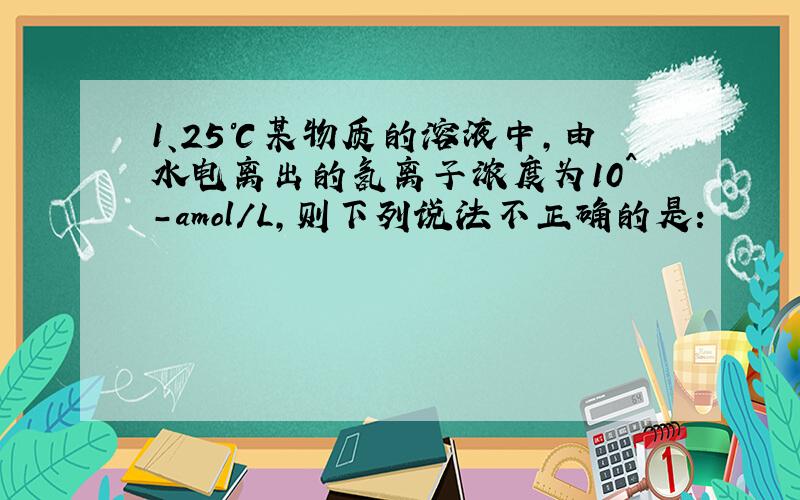 1、25℃某物质的溶液中,由水电离出的氢离子浓度为10^-amol/L,则下列说法不正确的是：