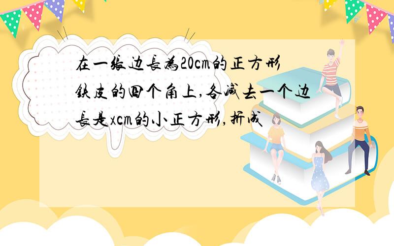 在一张边长为20cm的正方形铁皮的四个角上,各减去一个边长是xcm的小正方形,折成