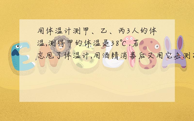 用体温计测甲、乙、丙3人的体温,测得甲的体温是38℃.若忘甩了体温计,用酒精消毒后又用它去测乙丙的体温