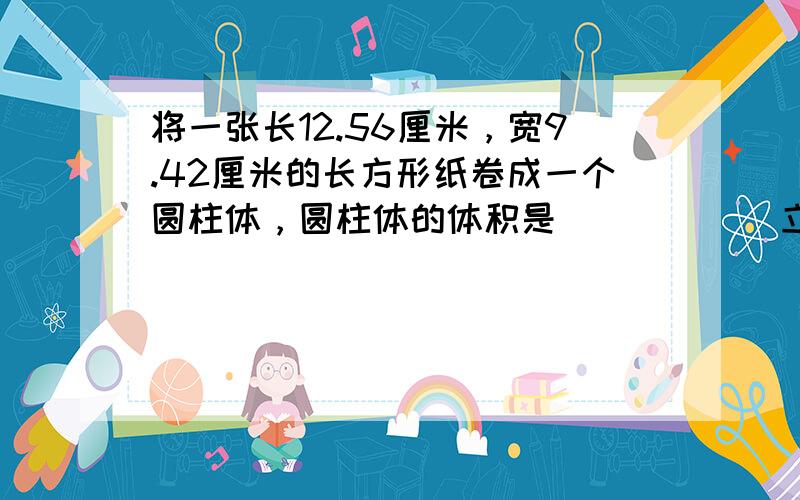 将一张长12.56厘米，宽9.42厘米的长方形纸卷成一个圆柱体，圆柱体的体积是______立方厘米或______立方厘米