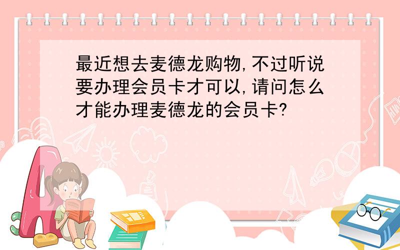 最近想去麦德龙购物,不过听说要办理会员卡才可以,请问怎么才能办理麦德龙的会员卡?