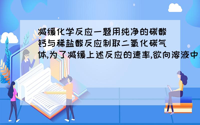 减缓化学反应一题用纯净的碳酸钙与稀盐酸反应制取二氧化碳气体,为了减缓上述反应的速率,欲向溶液中加入下列物质,你认为可行的