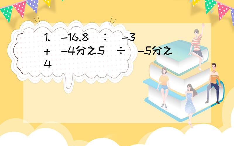 1.（-16.8）÷（-3）+（-4分之5）÷（-5分之4）