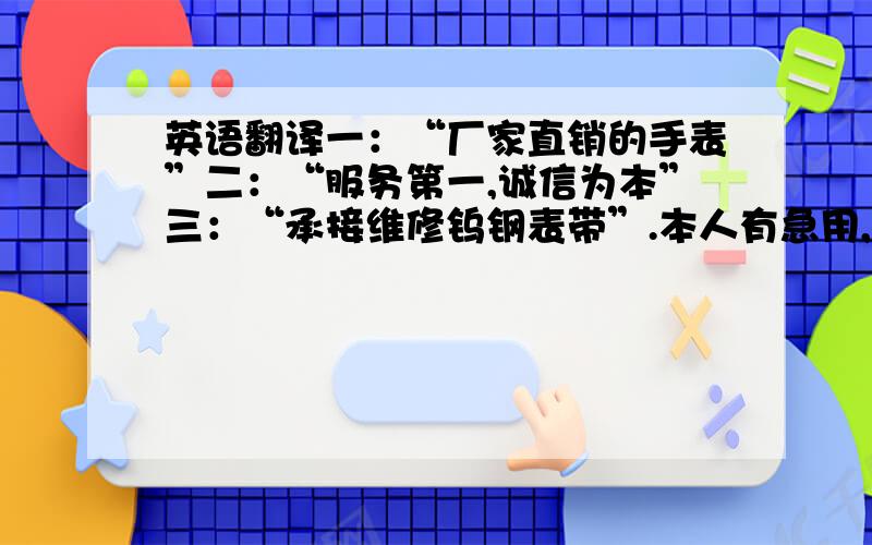 英语翻译一：“厂家直销的手表”二：“服务第一,诚信为本”三：“承接维修钨钢表带”.本人有急用,希望有识之士能够鼎力相助啦