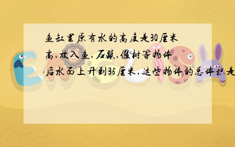 鱼缸里原有水的高度是30厘米高,放入鱼,石头,假树等物体后水面上升到35厘米,这些物体的总体积是多少立方