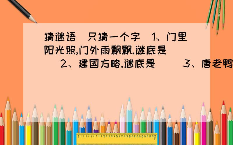 猜谜语（只猜一个字）1、门里阳光照,门外雨飘飘.谜底是（ ）2、建国方略.谜底是（ ）3、唐老鸭退役.谜底是（ ）4、缺