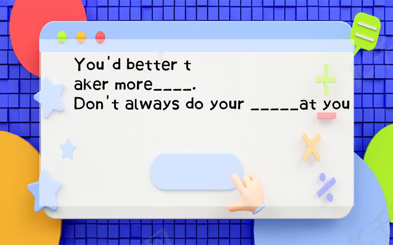 You'd better taker more____.Don't always do your _____at you