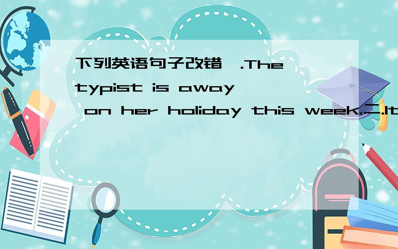 下列英语句子改错一.The typist is away on her holiday this week.二.It h