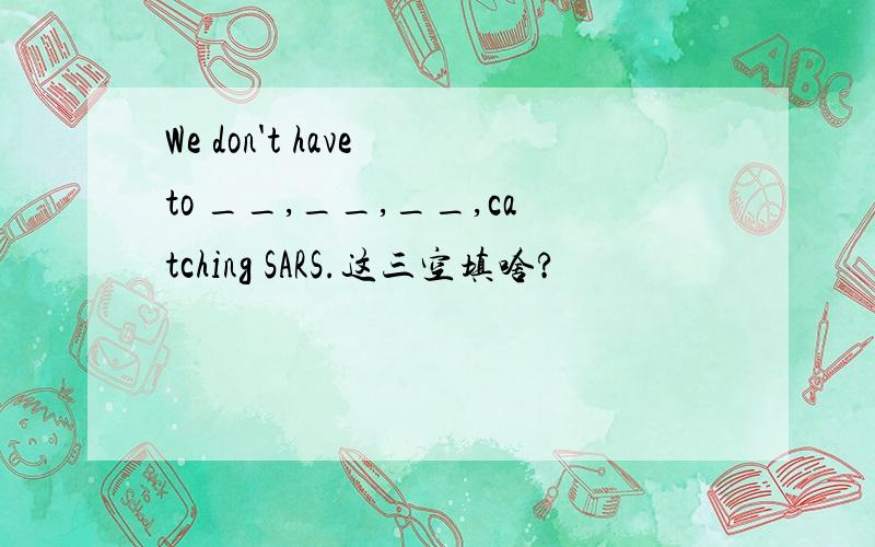 We don't have to __,__,__,catching SARS.这三空填啥?