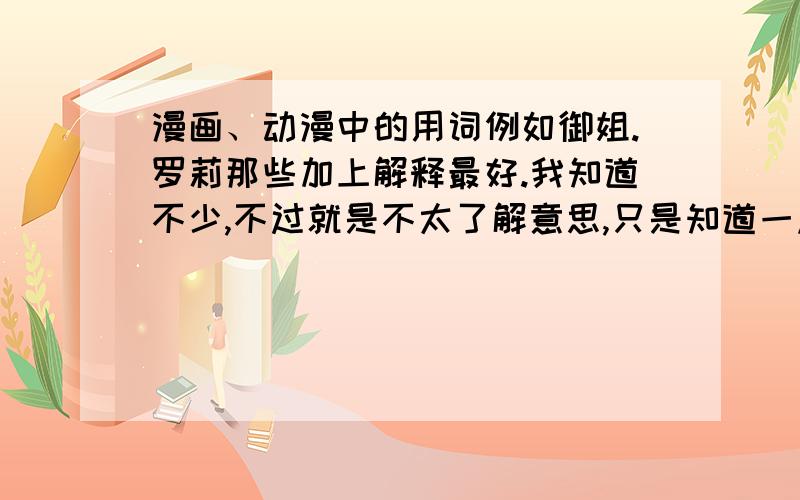 漫画、动漫中的用词例如御姐.罗莉那些加上解释最好.我知道不少,不过就是不太了解意思,只是知道一点不知道一点.