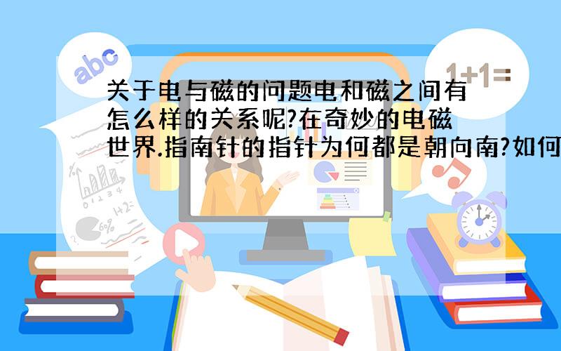 关于电与磁的问题电和磁之间有怎么样的关系呢?在奇妙的电磁世界.指南针的指针为何都是朝向南?如何利用电磁搬运很重的废铁?电