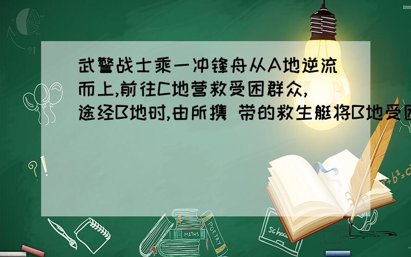 武警战士乘一冲锋舟从A地逆流而上,前往C地营救受困群众,途经B地时,由所携 带的救生艇将B地受困群众运回