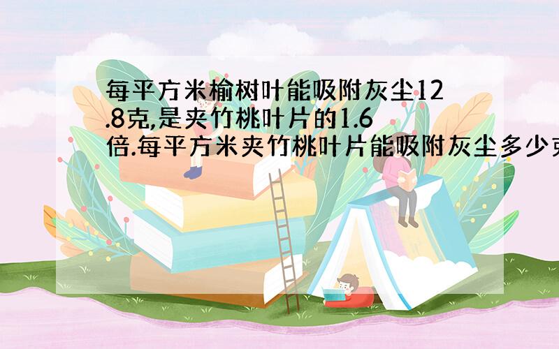 每平方米榆树叶能吸附灰尘12.8克,是夹竹桃叶片的1.6倍.每平方米夹竹桃叶片能吸附灰尘多少克