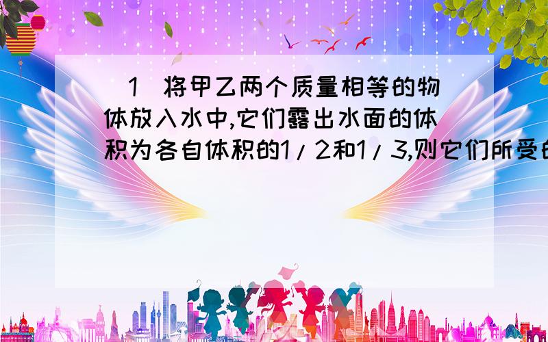 （1）将甲乙两个质量相等的物体放入水中,它们露出水面的体积为各自体积的1/2和1/3,则它们所受的浮力之比为?