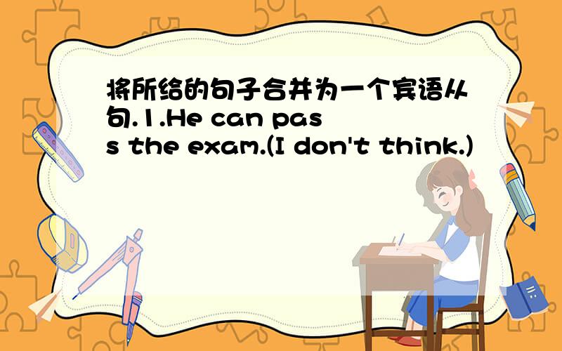 将所给的句子合并为一个宾语从句.1.He can pass the exam.(I don't think.)