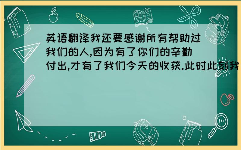 英语翻译我还要感谢所有帮助过我们的人,因为有了你们的辛勤付出,才有了我们今天的收获.此时此刻我捧着手中的奖,心里感慨万千