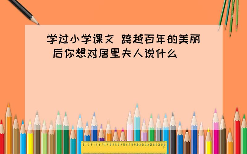 学过小学课文 跨越百年的美丽 后你想对居里夫人说什么