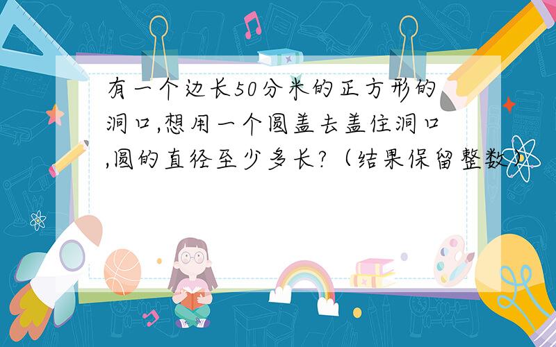 有一个边长50分米的正方形的洞口,想用一个圆盖去盖住洞口,圆的直径至少多长?（结果保留整数）