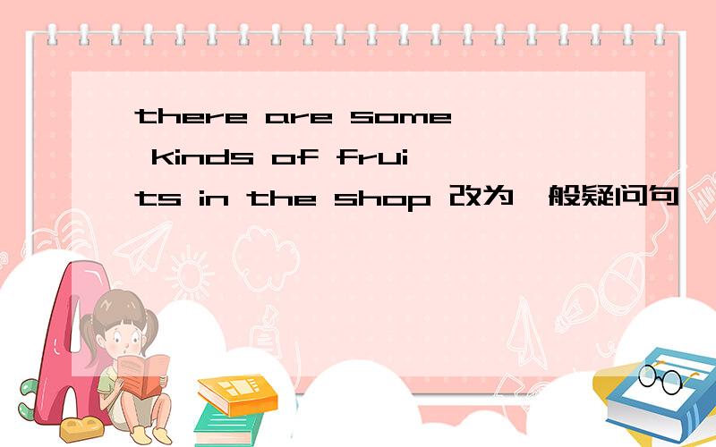 there are some kinds of fruits in the shop 改为一般疑问句