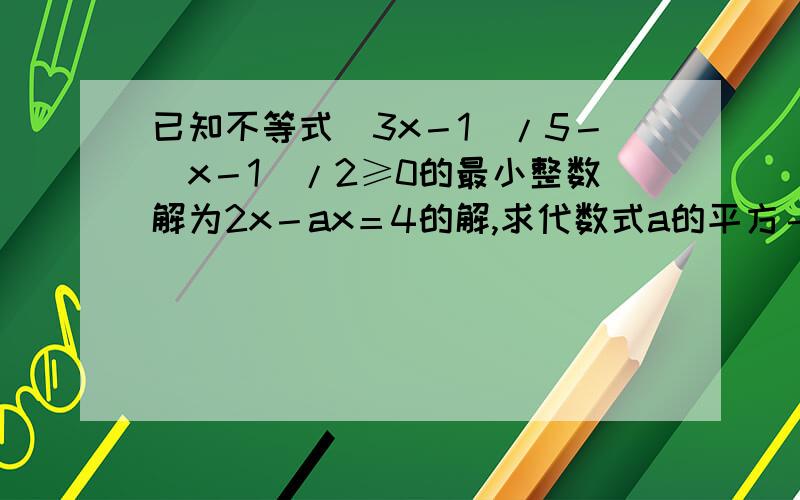 已知不等式（3x－1）/5－（x－1）/2≥0的最小整数解为2x－ax＝4的解,求代数式a的平方－2a＋1的值