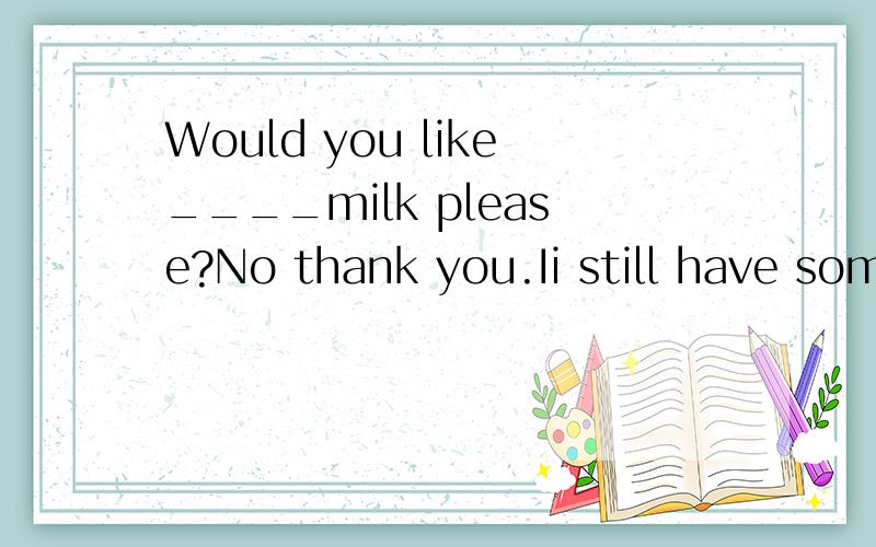 Would you like____milk please?No thank you.Ii still have som