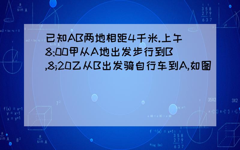 已知AB两地相距4千米.上午8:00甲从A地出发步行到B,8;20乙从B出发骑自行车到A,如图