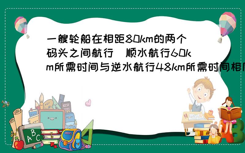 一艘轮船在相距80km的两个码头之间航行．顺水航行60km所需时间与逆水航行48km所需时间相同，已知水流的速度是2km