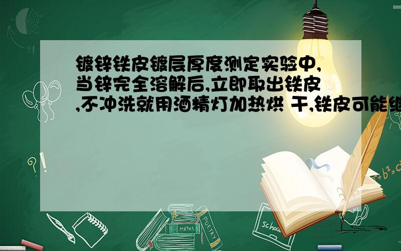 镀锌铁皮镀层厚度测定实验中,当锌完全溶解后,立即取出铁皮,不冲洗就用酒精灯加热烘 干,铁皮可能继续与残留的酸反应,导致实