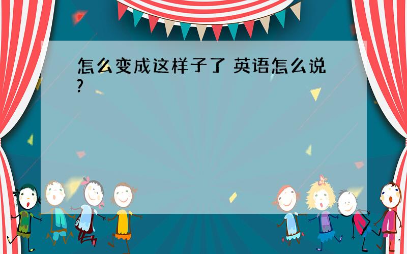 怎么变成这样子了 英语怎么说?