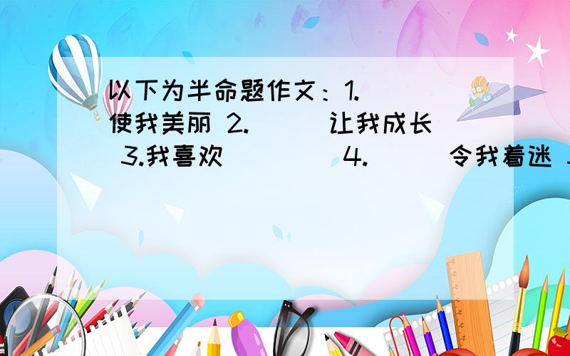 以下为半命题作文：1.___使我美丽 2.___让我成长 3.我喜欢____ 4.___令我着迷 5.我永远___的一件