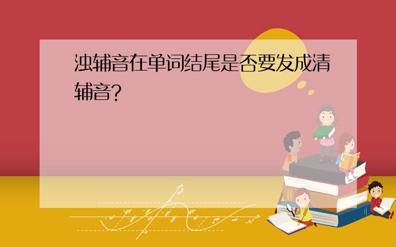 浊辅音在单词结尾是否要发成清辅音?