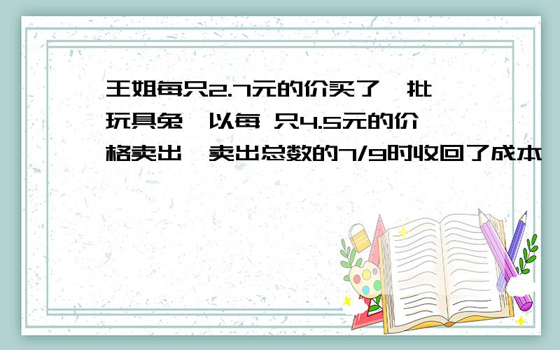 王姐每只2.7元的价买了一批玩具兔,以每 只4.5元的价格卖出,卖出总数的7/9时收回了成本,还盈利36元,王姐共买了多