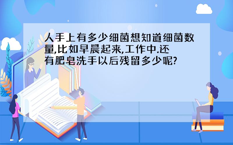 人手上有多少细菌想知道细菌数量,比如早晨起来,工作中.还有肥皂洗手以后残留多少呢?