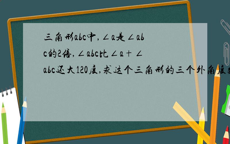 三角形abc中,∠a是∠abc的2倍,∠abc比∠a+∠abc还大120度,求这个三角形的三个外角度数