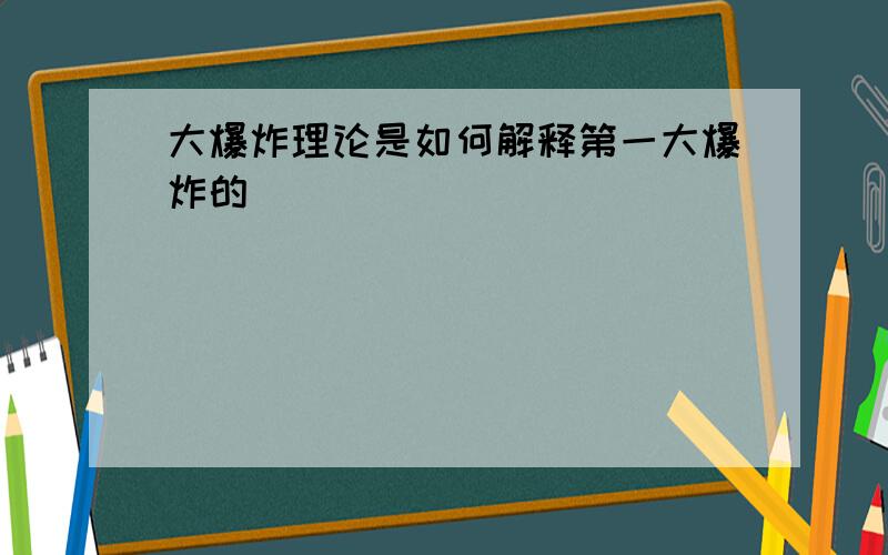 大爆炸理论是如何解释第一大爆炸的