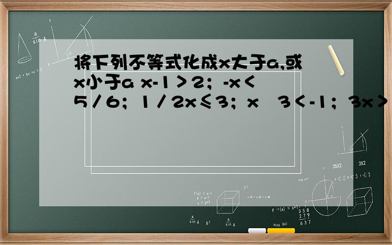 将下列不等式化成x大于a,或x小于a x-1＞2；-x＜5／6；1／2x≤3；x﹢3＜-1；3x＞27；-x／3＞5；5