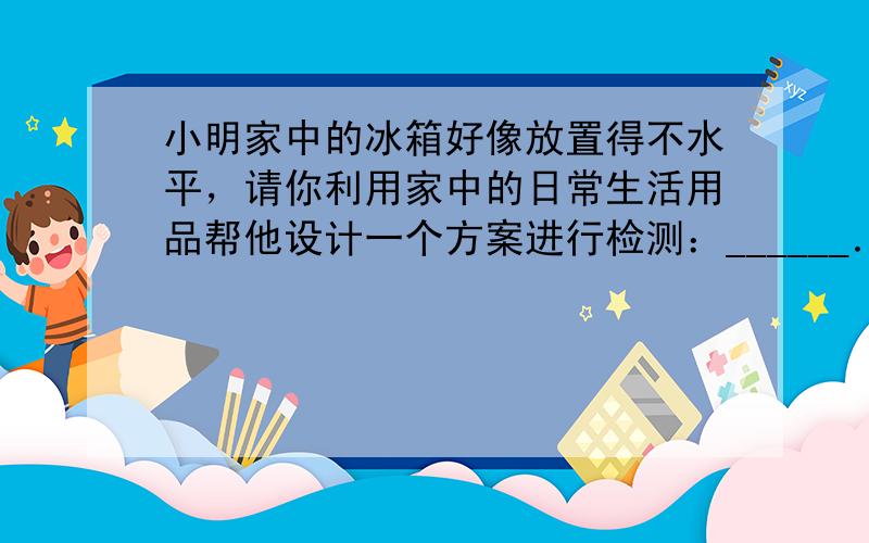 小明家中的冰箱好像放置得不水平，请你利用家中的日常生活用品帮他设计一个方案进行检测：______．