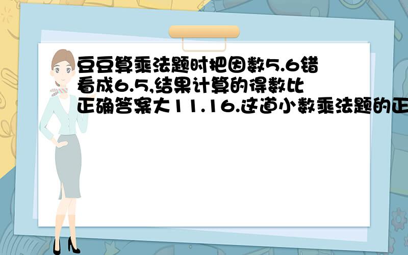 豆豆算乘法题时把因数5.6错看成6.5,结果计算的得数比正确答案大11.16.这道小数乘法题的正确答案是多少?