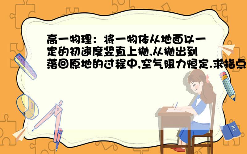 高一物理：将一物体从地面以一定的初速度竖直上抛,从抛出到落回原地的过程中,空气阻力恒定.求指点!