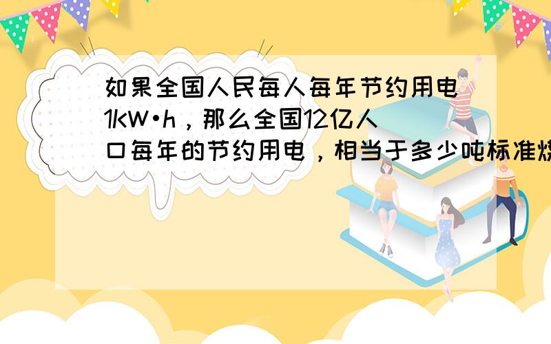 如果全国人民每人每年节约用电1KW•h，那么全国12亿人口每年的节约用电，相当于多少吨标准煤燃烧释放的能量（标准煤热值2