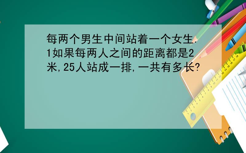 每两个男生中间站着一个女生.1如果每两人之间的距离都是2米,25人站成一排,一共有多长?