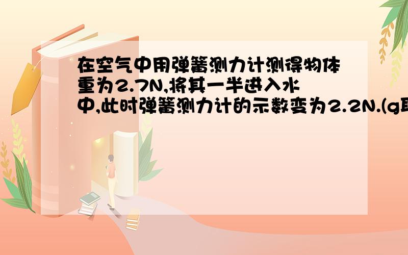 在空气中用弹簧测力计测得物体重为2.7N,将其一半进入水中,此时弹簧测力计的示数变为2.2N.(g取10N/kg)求